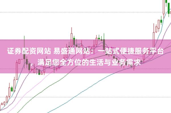 证券配资网站 易盛通网站：一站式便捷服务平台，满足您全方位的生活与业务需求