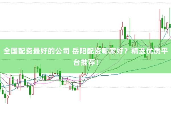 全国配资最好的公司 岳阳配资哪家好？精选优质平台推荐！