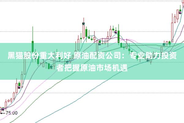 黑猫股份重大利好 原油配资公司：专业助力投资者把握原油市场机遇
