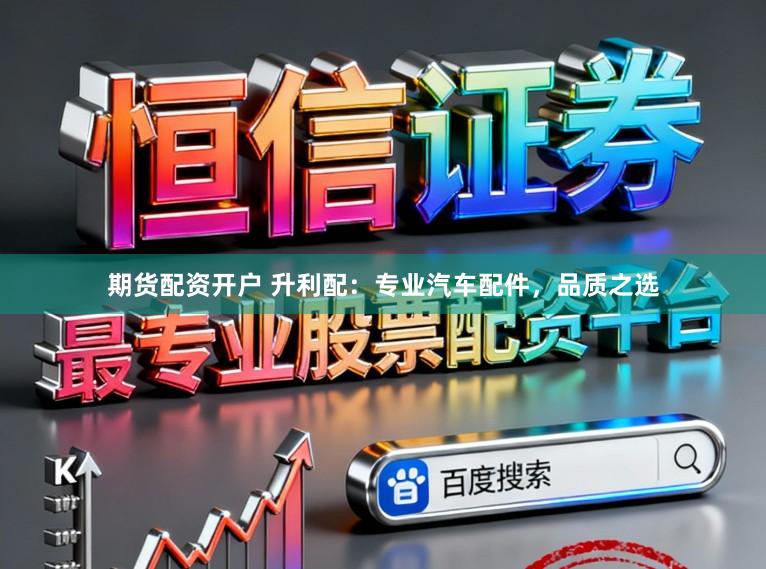 期货配资开户 升利配：专业汽车配件，品质之选