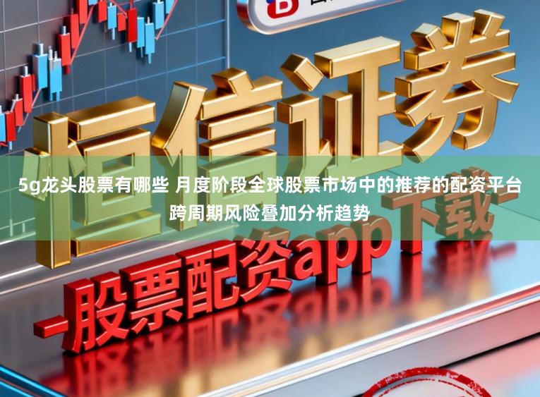 5g龙头股票有哪些 月度阶段全球股票市场中的推荐的配资平台跨周期风险叠加分析趋势