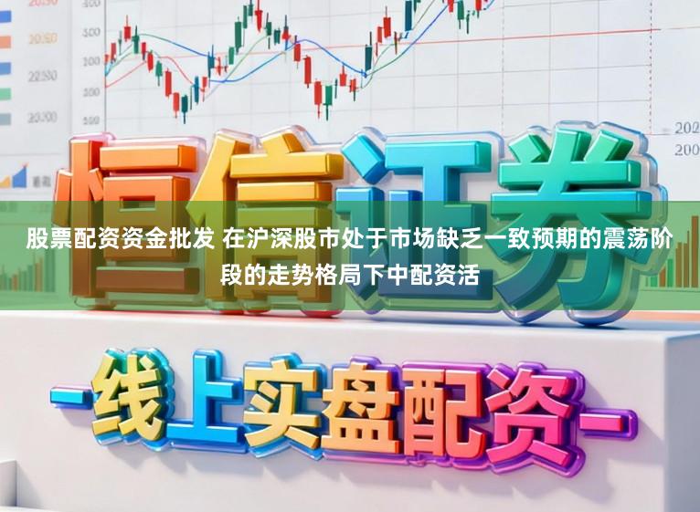 股票配资资金批发 在沪深股市处于市场缺乏一致预期的震荡阶段的走势格局下中配资活