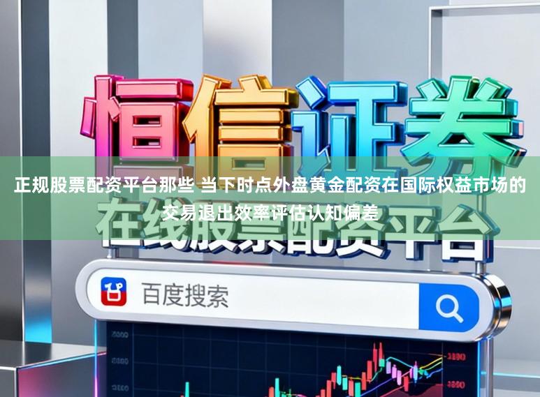 正规股票配资平台那些 当下时点外盘黄金配资在国际权益市场的交易退出效率评估认知偏差