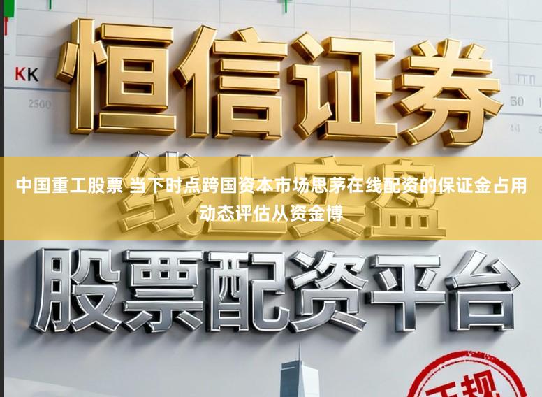中国重工股票 当下时点跨国资本市场思茅在线配资的保证金占用动态评估从资金博
