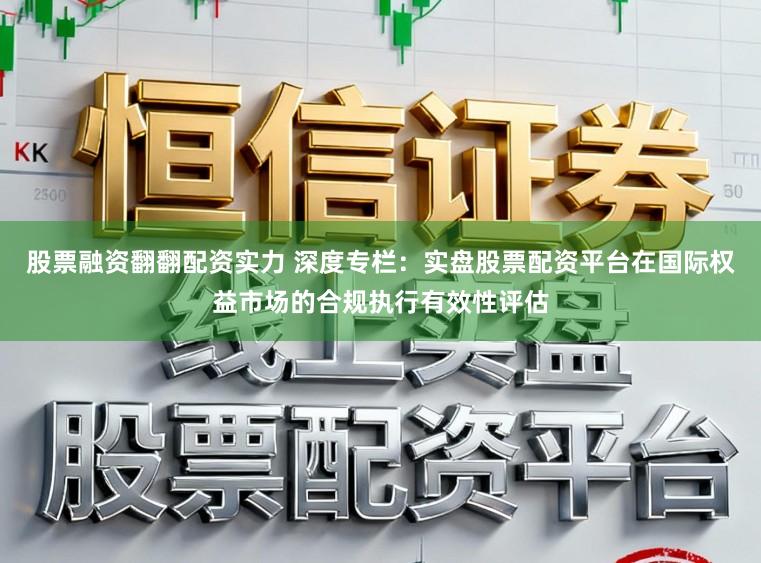 股票融资翻翻配资实力 深度专栏：实盘股票配资平台在国际权益市场的合规执行有效性评估