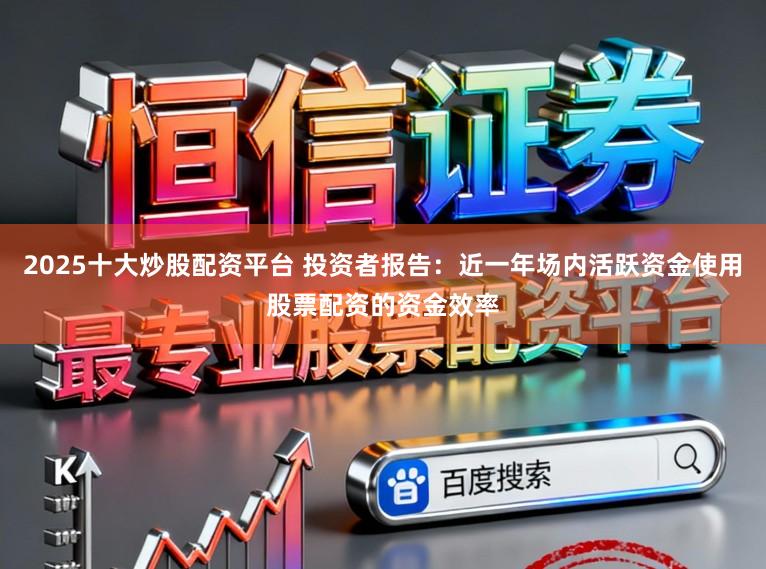 2025十大炒股配资平台 投资者报告：近一年场内活跃资金使用股票配资的资金效率