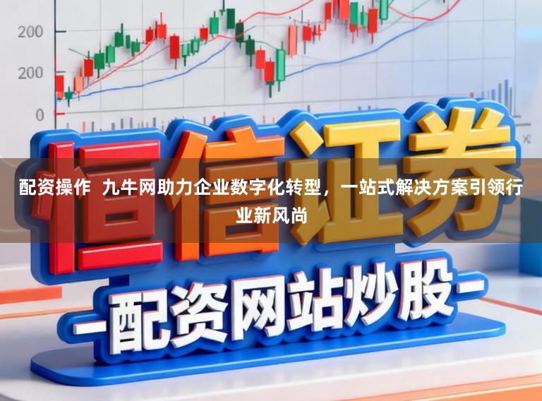 配资操作  九牛网助力企业数字化转型，一站式解决方案引领行业新风尚