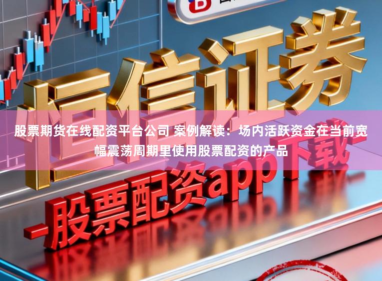 股票期货在线配资平台公司 案例解读：场内活跃资金在当前宽幅震荡周期里使用股票配资的产品