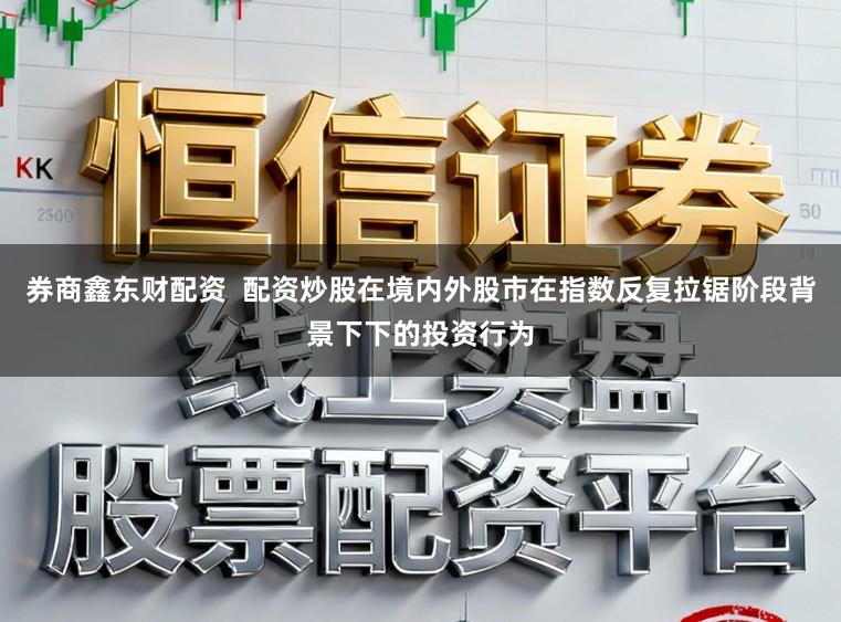 券商鑫东财配资  配资炒股在境内外股市在指数反复拉锯阶段背景下下的投资行为